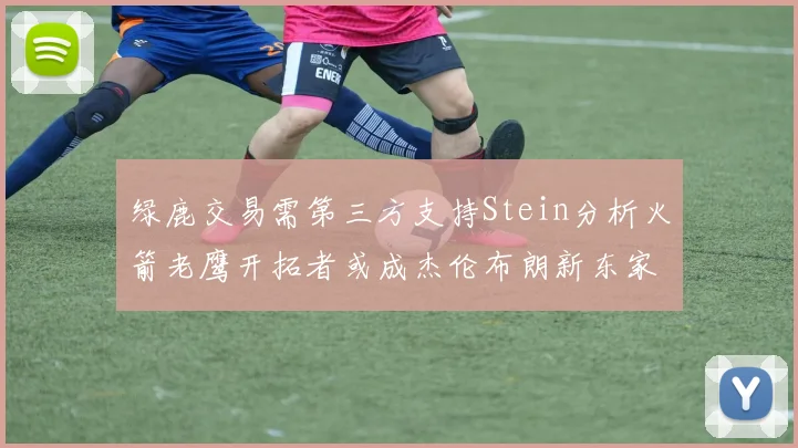 绿鹿交易需第三方支持Stein分析火箭老鹰开拓者或成杰伦布朗新东家