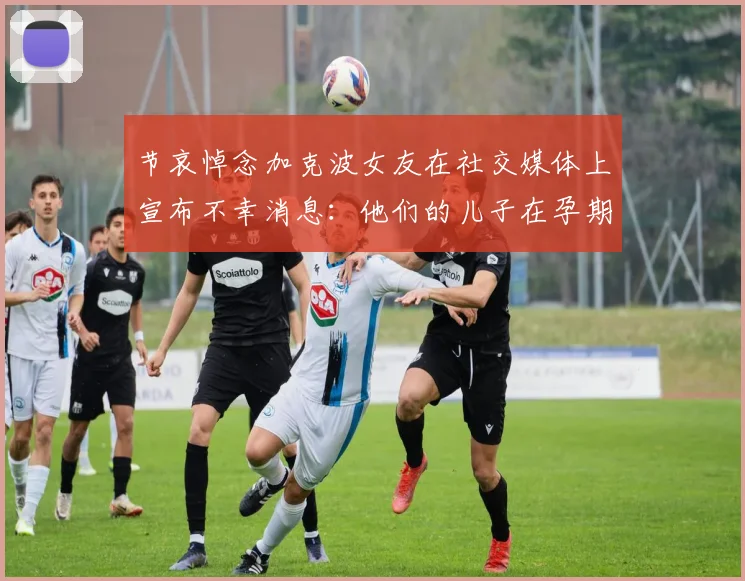 节哀悼念加克波女友在社交媒体上宣布不幸消息：他们的儿子在孕期夭折