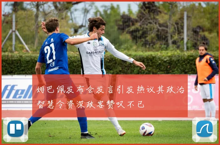 姆巴佩发布会发言引发热议其政治智慧令资深政客赞叹不已