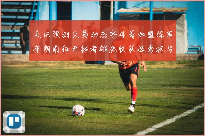 美记预测交易动态字母哥加盟绿军布朗前往开拓者雄鹿收获选秀权与年轻球员