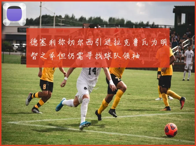 德塞利称切尔西引进拉克鲁瓦为明智之举但仍需寻找球队领袖