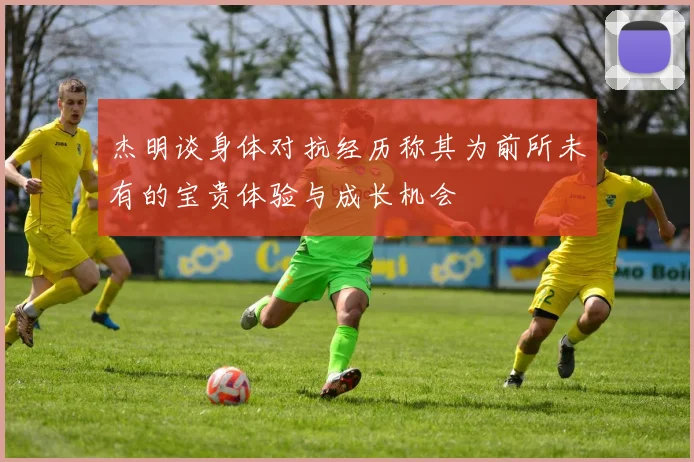 杰明谈身体对抗经历称其为前所未有的宝贵体验与成长机会