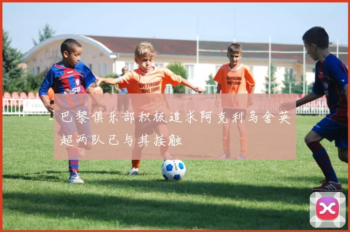 巴黎俱乐部积极追求阿克利乌舍英超两队已与其接触