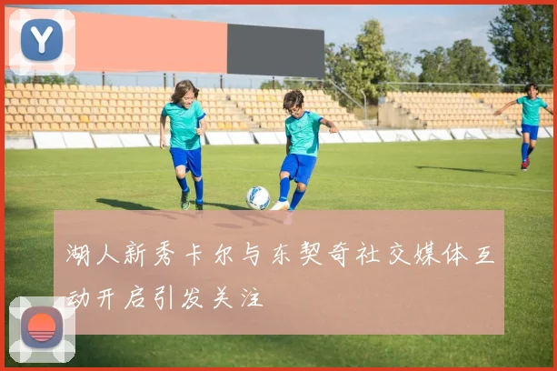 湖人新秀卡尔与东契奇社交媒体互动开启引发关注