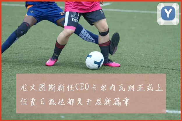 尤文图斯新任CEO卡尔内瓦利正式上任首日抵达都灵开启新篇章