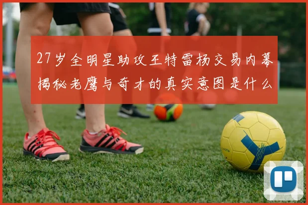 27岁全明星助攻王特雷杨交易内幕揭秘老鹰与奇才的真实意图是什么