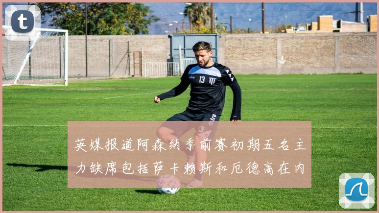 英媒报道阿森纳季前赛初期五名主力缺席包括萨卡赖斯和厄德高在内