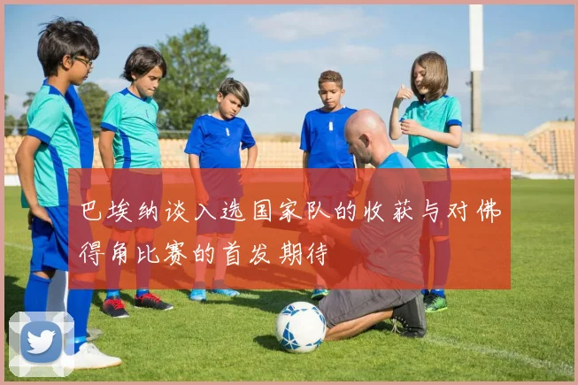 巴埃纳谈入选国家队的收获与对佛得角比赛的首发期待