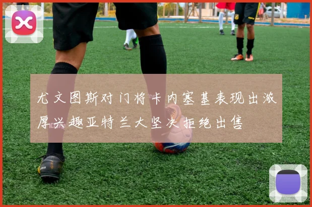 尤文图斯对门将卡内塞基表现出浓厚兴趣亚特兰大坚决拒绝出售