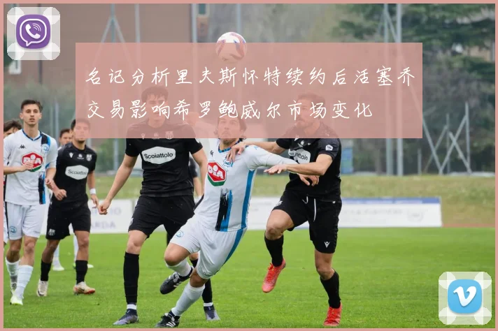 名记分析里夫斯怀特续约后活塞乔交易影响希罗鲍威尔市场变化