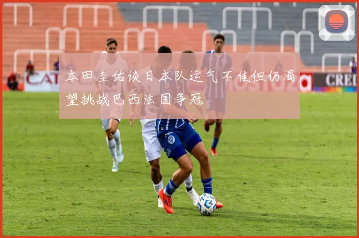 本田圭佑谈日本队运气不佳但仍渴望挑战巴西法国争冠
