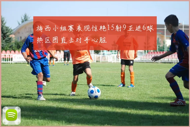 梅西小组赛表现惊艳15射9正进6球热区图直击对手心脏