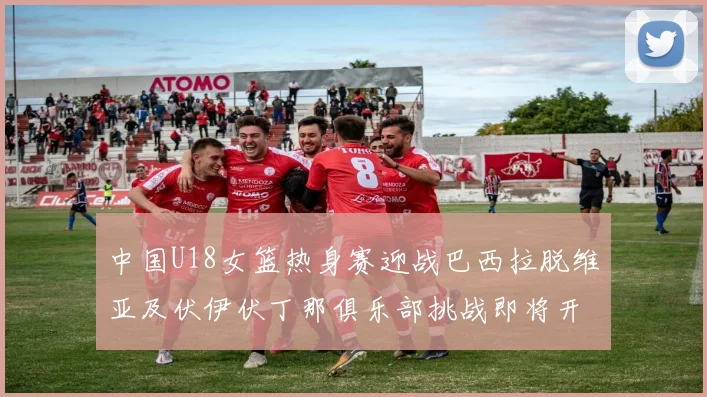 中国U18女篮热身赛迎战巴西拉脱维亚及伏伊伏丁那俱乐部挑战即将开启